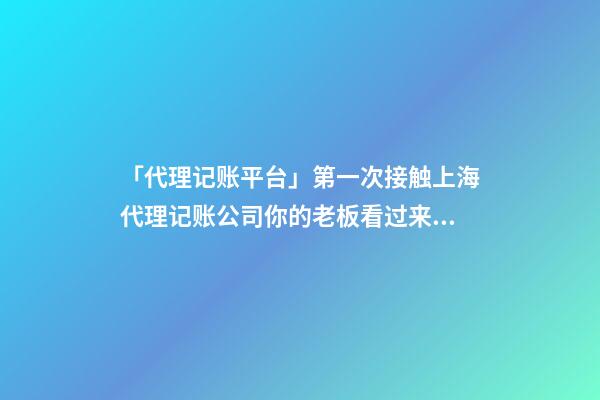 「代理记账平台」第一次接触上海代理记账公司你的老板看过来！