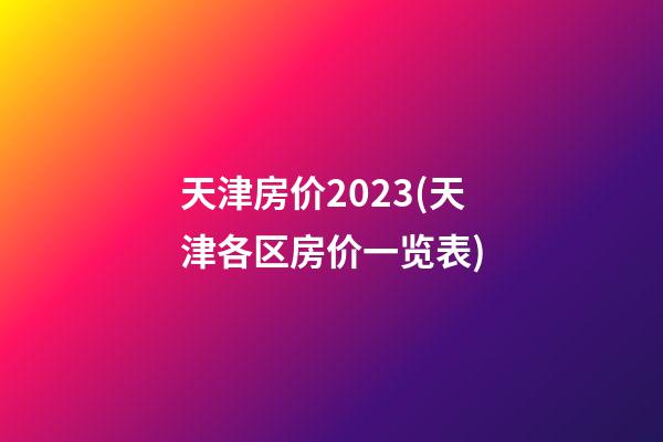 天津房价2023(天津各区房价一览表)